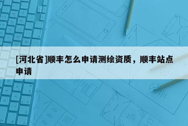 [河北省]順豐怎么申請測繪資質，順豐站點申請