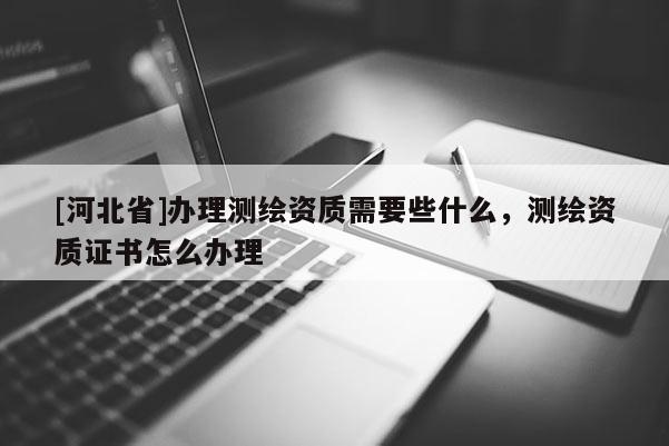 [河北省]辦理測繪資質需要些什么，測繪資質證書怎么辦理