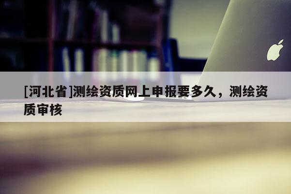[河北省]測繪資質(zhì)網(wǎng)上申報要多久，測繪資質(zhì)審核