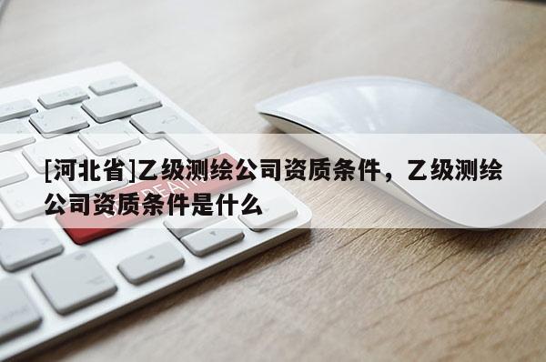 [河北省]乙級(jí)測(cè)繪公司資質(zhì)條件，乙級(jí)測(cè)繪公司資質(zhì)條件是什么