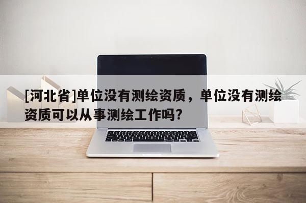[河北省]單位沒有測繪資質，單位沒有測繪資質可以從事測繪工作嗎?