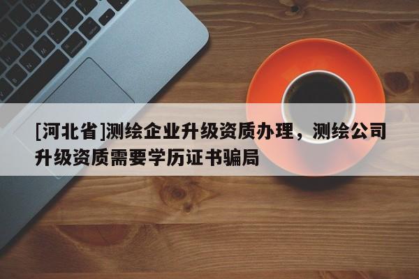 [河北省]測繪企業升級資質辦理，測繪公司升級資質需要學歷證書騙局