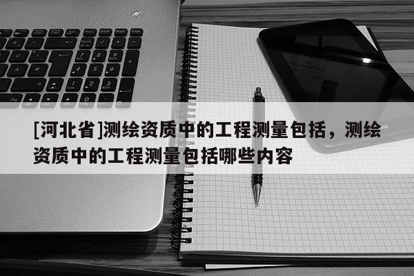 [河北省]測繪資質中的工程測量包括，測繪資質中的工程測量包括哪些內容