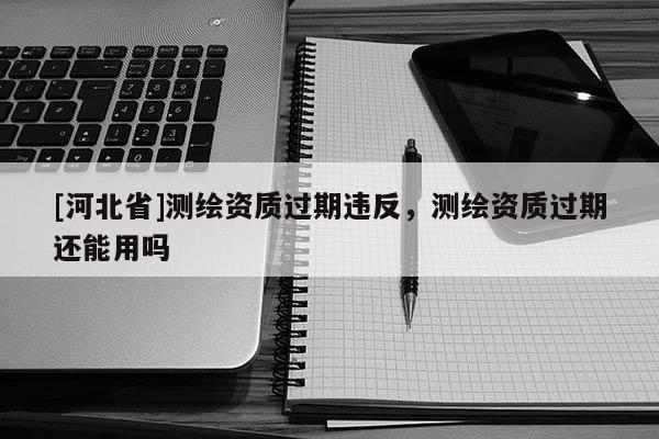 [河北省]測繪資質過期違反，測繪資質過期還能用嗎