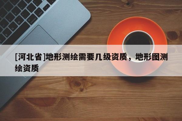 [河北省]地形測繪需要幾級資質，地形圖測繪資質