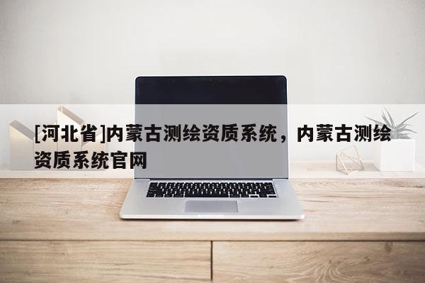 [河北省]內(nèi)蒙古測(cè)繪資質(zhì)系統(tǒng)，內(nèi)蒙古測(cè)繪資質(zhì)系統(tǒng)官網(wǎng)