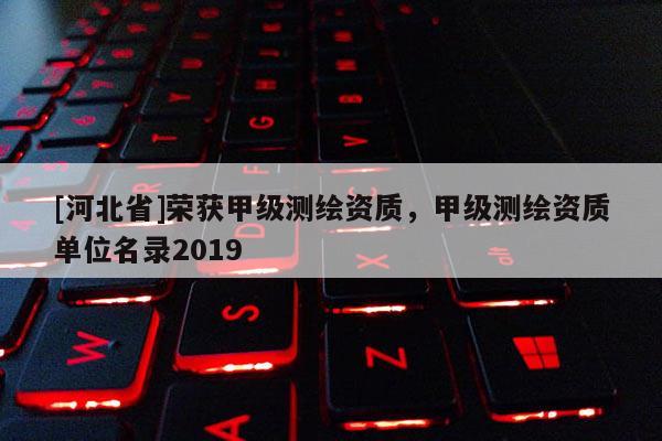 [河北省]榮獲甲級測繪資質，甲級測繪資質單位名錄2019