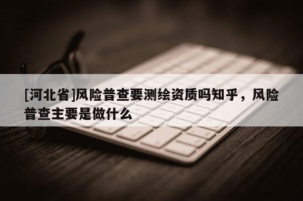 [河北省]風險普查要測繪資質嗎知乎，風險普查主要是做什么