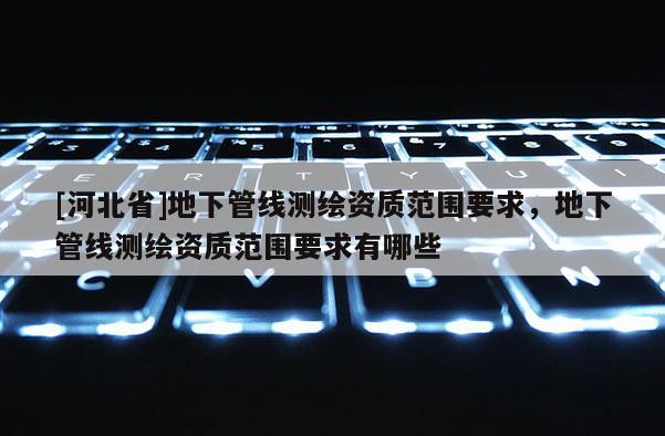 [河北省]地下管線測繪資質范圍要求，地下管線測繪資質范圍要求有哪些