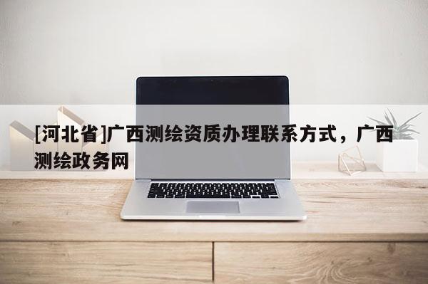 [河北省]廣西測繪資質辦理聯系方式，廣西測繪政務網