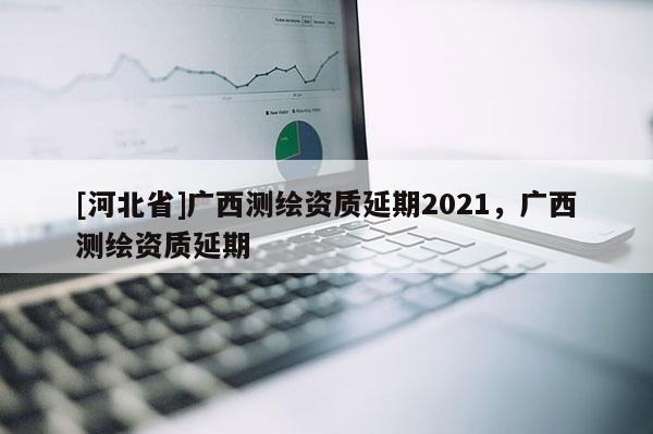[河北省]廣西測繪資質延期2021，廣西測繪資質延期
