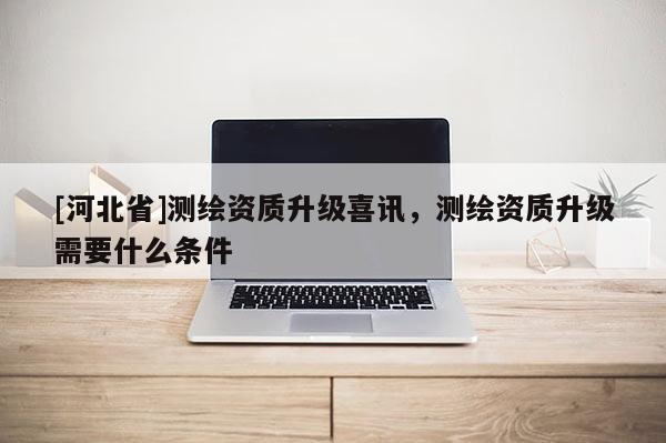 [河北省]測繪資質升級喜訊，測繪資質升級需要什么條件