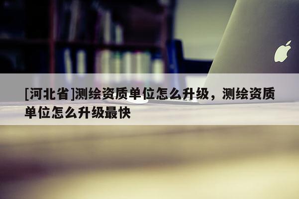 [河北省]測繪資質(zhì)單位怎么升級，測繪資質(zhì)單位怎么升級最快