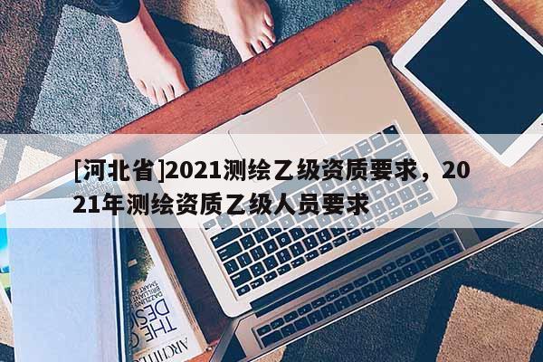 [河北省]2021測繪乙級資質要求，2021年測繪資質乙級人員要求