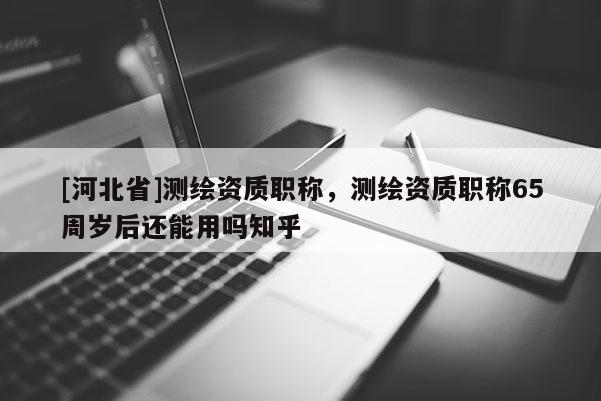 [河北省]測繪資質職稱，測繪資質職稱65周歲后還能用嗎知乎