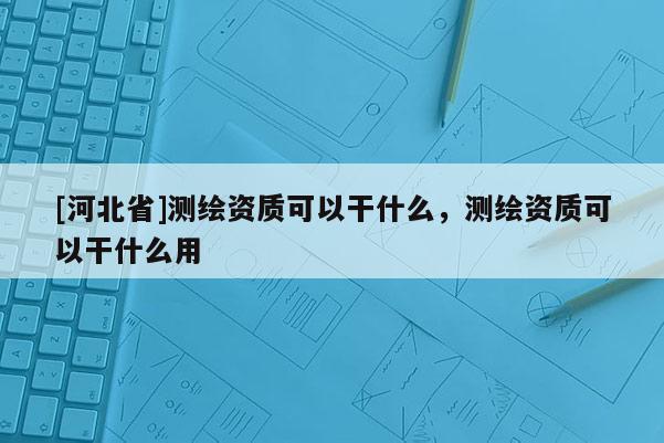 [河北省]測繪資質(zhì)可以干什么，測繪資質(zhì)可以干什么用