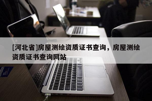 [河北省]房屋測繪資質證書查詢，房屋測繪資質證書查詢網站
