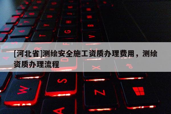 [河北省]測繪安全施工資質(zhì)辦理費(fèi)用，測繪資質(zhì)辦理流程