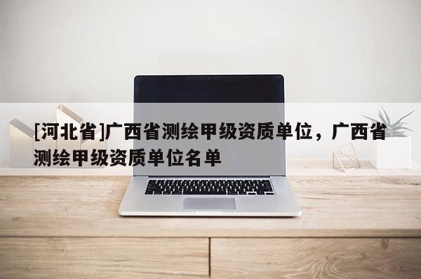 [河北省]廣西省測繪甲級資質單位，廣西省測繪甲級資質單位名單