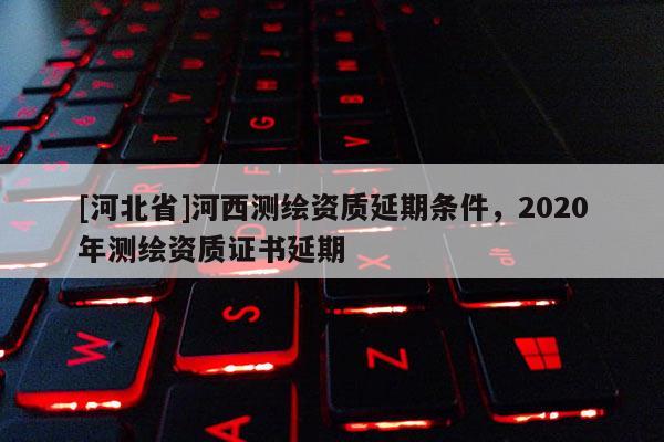 [河北省]河西測繪資質延期條件，2020年測繪資質證書延期