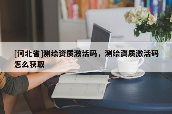 [河北省]測繪資質(zhì)激活碼，測繪資質(zhì)激活碼怎么獲取