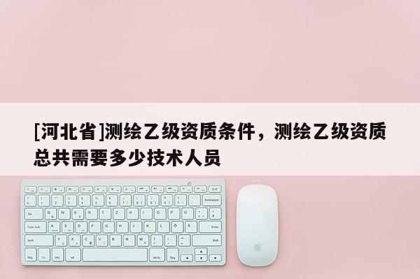 [河北省]測繪乙級資質(zhì)條件，測繪乙級資質(zhì)總共需要多少技術(shù)人員