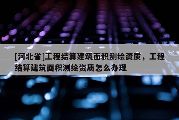 [河北省]工程結算建筑面積測繪資質，工程結算建筑面積測繪資質怎么辦理