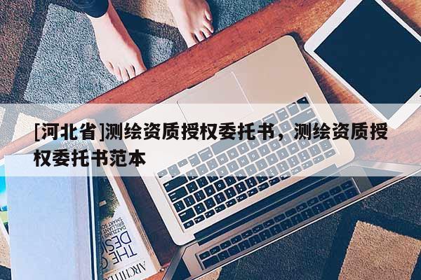 [河北省]測(cè)繪資質(zhì)授權(quán)委托書，測(cè)繪資質(zhì)授權(quán)委托書范本