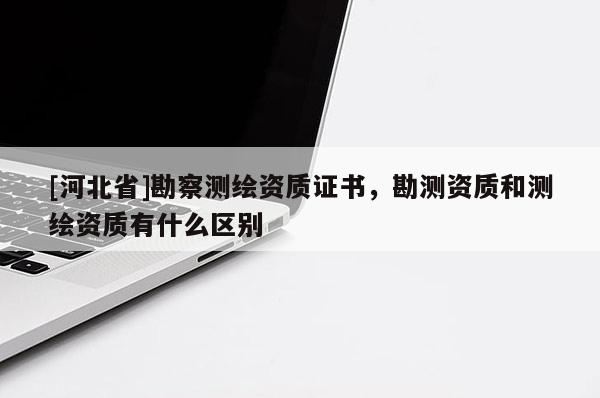 [河北省]勘察測繪資質證書，勘測資質和測繪資質有什么區別