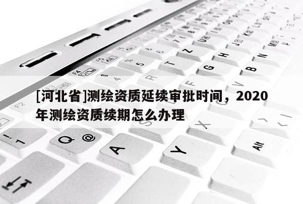 [河北省]測(cè)繪資質(zhì)延續(xù)審批時(shí)間，2020年測(cè)繪資質(zhì)續(xù)期怎么辦理