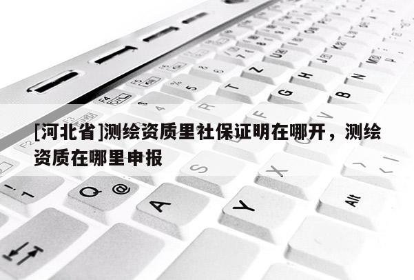 [河北省]測繪資質里社保證明在哪開，測繪資質在哪里申報