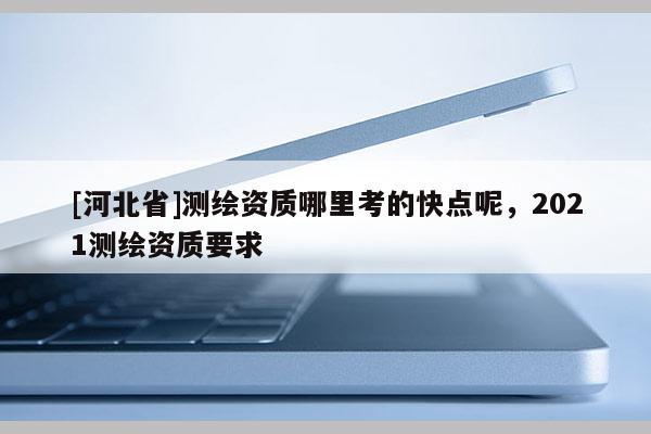 [河北省]測(cè)繪資質(zhì)哪里考的快點(diǎn)呢，2021測(cè)繪資質(zhì)要求