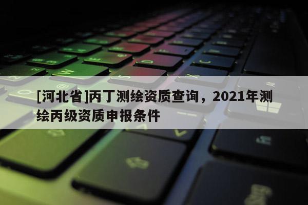 [河北省]丙丁測(cè)繪資質(zhì)查詢，2021年測(cè)繪丙級(jí)資質(zhì)申報(bào)條件