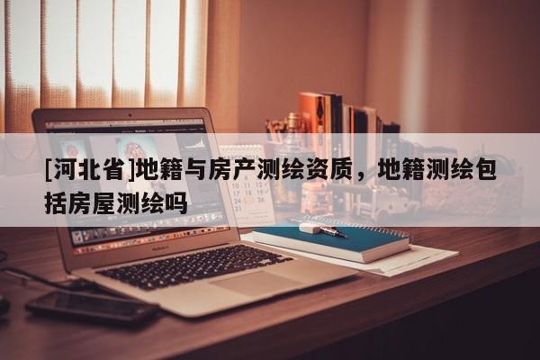 [河北省]地籍與房產測繪資質，地籍測繪包括房屋測繪嗎