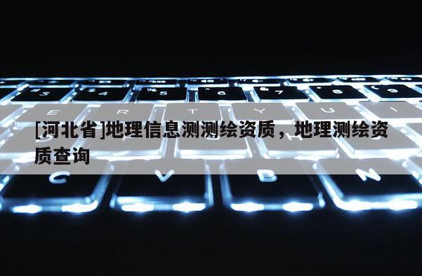 [河北省]地理信息測測繪資質(zhì)，地理測繪資質(zhì)查詢