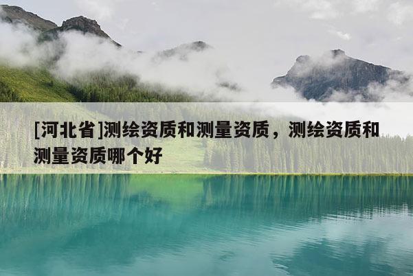 [河北省]測繪資質和測量資質，測繪資質和測量資質哪個好