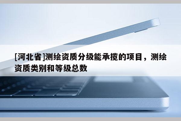 [河北省]測繪資質(zhì)分級能承攬的項目，測繪資質(zhì)類別和等級總數(shù)