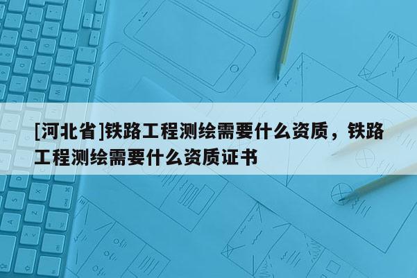 [河北省]鐵路工程測繪需要什么資質(zhì)，鐵路工程測繪需要什么資質(zhì)證書