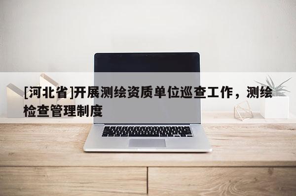 [河北省]開展測繪資質單位巡查工作，測繪檢查管理制度