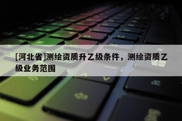 [河北省]測繪資質升乙級條件，測繪資質乙級業務范圍