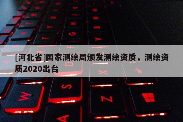 [河北省]國家測繪局頒發(fā)測繪資質(zhì)，測繪資質(zhì)2020出臺