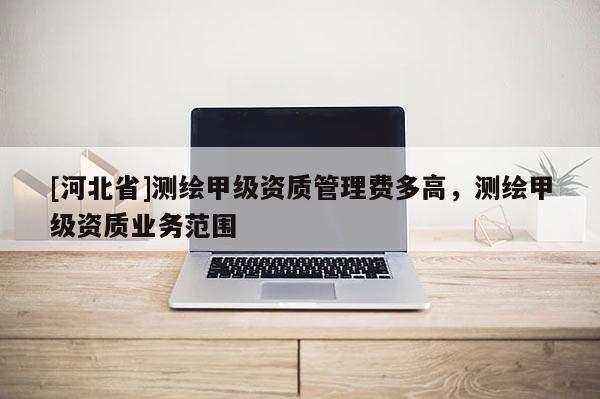 [河北省]測繪甲級資質管理費多高，測繪甲級資質業務范圍