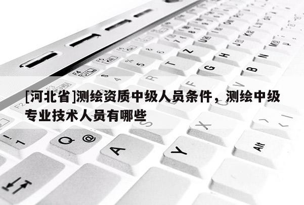 [河北省]測繪資質中級人員條件，測繪中級專業技術人員有哪些