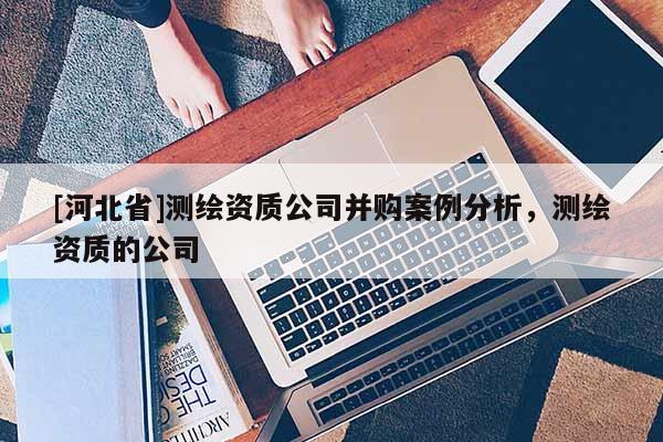 [河北省]測繪資質(zhì)公司并購案例分析，測繪資質(zhì)的公司