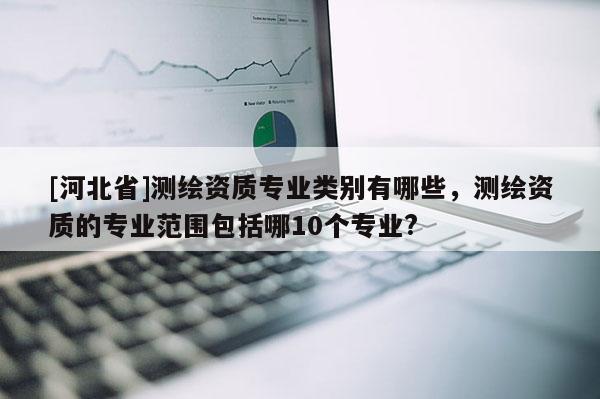 [河北省]測繪資質專業類別有哪些，測繪資質的專業范圍包括哪10個專業?