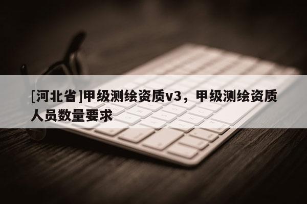 [河北省]甲級測繪資質(zhì)v3，甲級測繪資質(zhì)人員數(shù)量要求