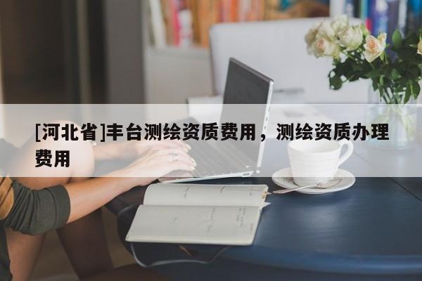 [河北省]豐臺測繪資質費用，測繪資質辦理費用