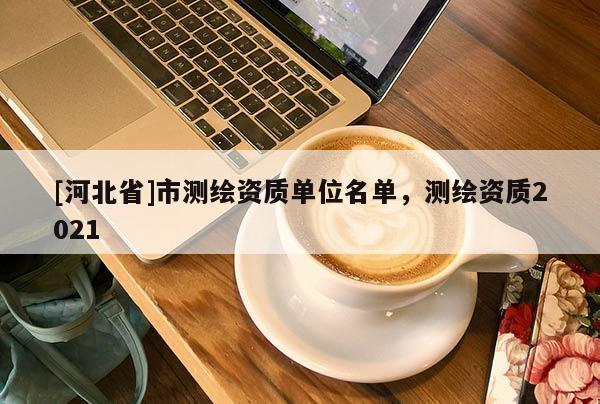 [河北省]市測繪資質單位名單，測繪資質2021