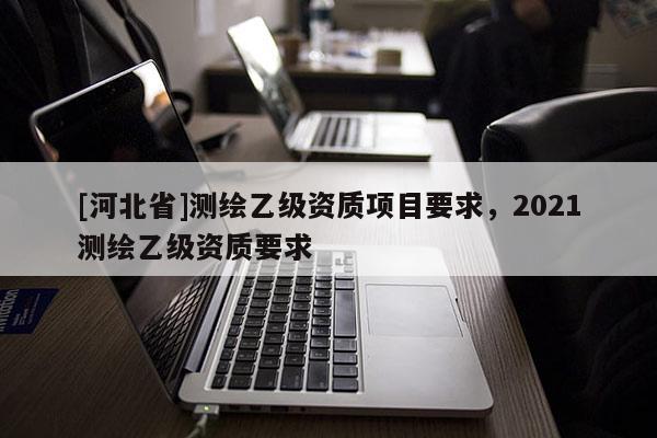 [河北省]測繪乙級資質項目要求，2021測繪乙級資質要求