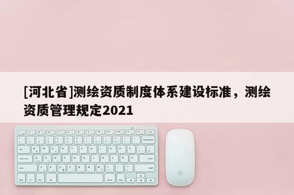 [河北省]測繪資質(zhì)制度體系建設(shè)標(biāo)準(zhǔn)，測繪資質(zhì)管理規(guī)定2021